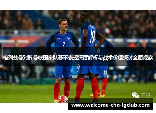 格列兹曼对阵曼联国家队赛事表现深度解析与战术价值探讨全面观察 格列兹曼对阵曼联国家队赛事表现深度解析与战术价值探讨全面观察