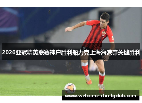 2026亚冠精英联赛神户胜利船力克上海海港夺关键胜利