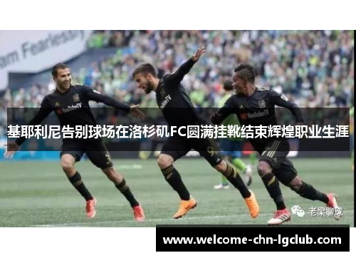 基耶利尼告别球场在洛杉矶FC圆满挂靴结束辉煌职业生涯 基耶利尼告别球场在洛杉矶FC圆满挂靴结束辉煌职业生涯