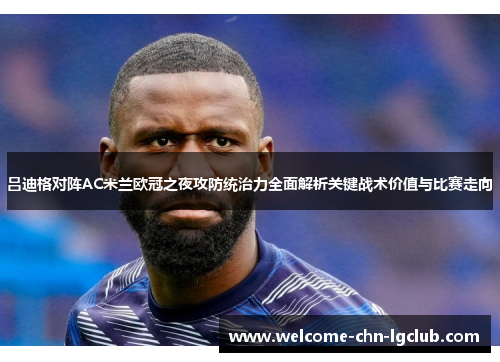 吕迪格对阵AC米兰欧冠之夜攻防统治力全面解析关键战术价值与比赛走向 吕迪格对阵AC米兰欧冠之夜攻防统治力全面解析关键战术价值与比赛走向