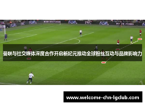 曼联与社交媒体深度合作开启新纪元推动全球粉丝互动与品牌影响力