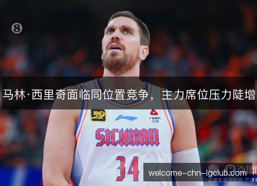 马林·西里奇面临同位置竞争，主力席位压力陡增